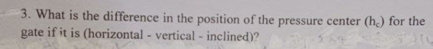 3. What is the difference in the position of the pressure center (h.) for the
gate if it is (horizontal - vertical - inclined)?
