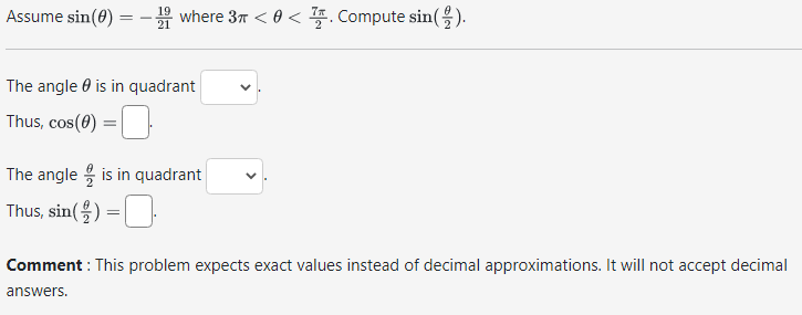 19
Assume sin(0) = -1 where 3 < 0 < Compute sin().
The angle is in quadrant
Thus, cos(0) =
The angle is in quadrant
Thus, sin() =
Comment: This problem expects exact values instead of decimal approximations. It will not accept decimal
answers.