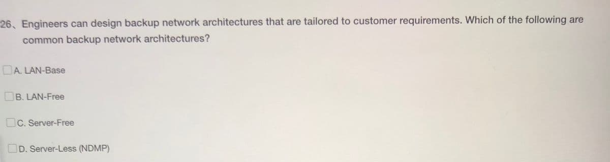 26, Engineers can design backup network architectures that are tailored to customer requirements. Which of the following are
common backup network architectures?
A. LAN-Base
B. LAN-Free
C. Server-Free
D. Server-Less (NDMP)