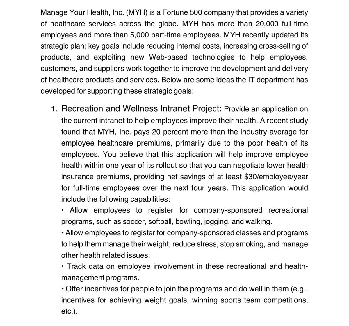 Manage Your Health, Inc. (MYH) is a Fortune 500 company that provides a variety
of healthcare services across the globe. MYH has more than 20,000 full-time
employees and more than 5,000 part-time employees. MYH recently updated its
strategic plan; key goals include reducing internal costs, increasing cross-selling of
products, and exploiting new Web-based technologies to help employees,
customers, and suppliers work together to improve the development and delivery
of healthcare products and services. Below are some ideas the IT department has
developed for supporting these strategic goals:
1. Recreation and Wellness Intranet Project: Provide an application on
the current intranet to help employees improve their health. A recent study
found that MYH, Inc. pays 20 percent more than the industry average for
employee healthcare premiums, primarily due to the poor health of its
employees. You believe that this application will help improve employee
health within one year of its rollout so that you can negotiate lower health
insurance premiums, providing net savings of at least $30/employee/year
for full-time employees over the next four years. This application would
include the following capabilities:
• Allow employees to register for company-sponsored recreational
programs, such as soccer, softball, bowling, jogging, and walking.
• Allow employees to register for company-sponsored classes and programs
to help them manage their weight, reduce stress, stop smoking, and manage
other health related issues.
• Track data on employee involvement in these recreational and health-
management programs.
• Offer incentives for people to join the programs and do well in them (e.g.,
incentives for achieving weight goals, winning sports team competitions,
etc.).