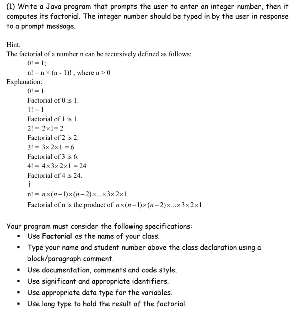 (1) Write a Java program that prompts the user to enter an integer number, then it
computes its factorial. The integer number should be typed in by the user in response
to a prompt message.
Hint:
The factorial of a number n can be recursively defined as follows:
0! = 1;
n! = n x (n - 1)! , where n > 0
Explanation:
0! = 1
Factorial of 0 is 1.
1! = 1
Factorial of 1 is 1.
2! = 2x1= 2
Factorial of 2 is 2.
3! = 3x2x1 = 6
Factorial of 3 is 6.
4! = 4×3×2×1 = 24
Factorial of 4 is 24.
n! = nx(n-1)x(n-2)x...x3×2×1
Factorial of n is the product of nx (n–1)×(n–2)x...x3×2×1
Your program must consider the following specifications:
Use Factorial as the name of your class.
Type your name and student number above the class declaration using a
block/paragraph comment.
Use documentation, comments and code style.
Use significant and appropriate identifiers.
Use appropriate data type for the variables.
Use long type to hold the result of the factorial.
