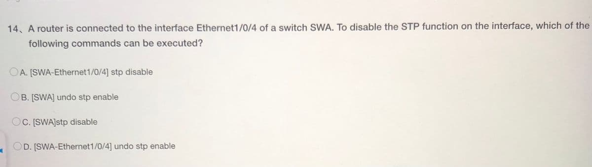 14, A router is connected to the interface Ethernet1/0/4 of a switch SWA. To disable the STP function on the interface, which of the
following commands can be executed?
A. [SWA-Ethernet 1/0/4] stp disable
B. [SWA] undo stp enable
OC. [SWA]stp disable
D. [SWA-Ethernet 1/0/4] undo stp enable