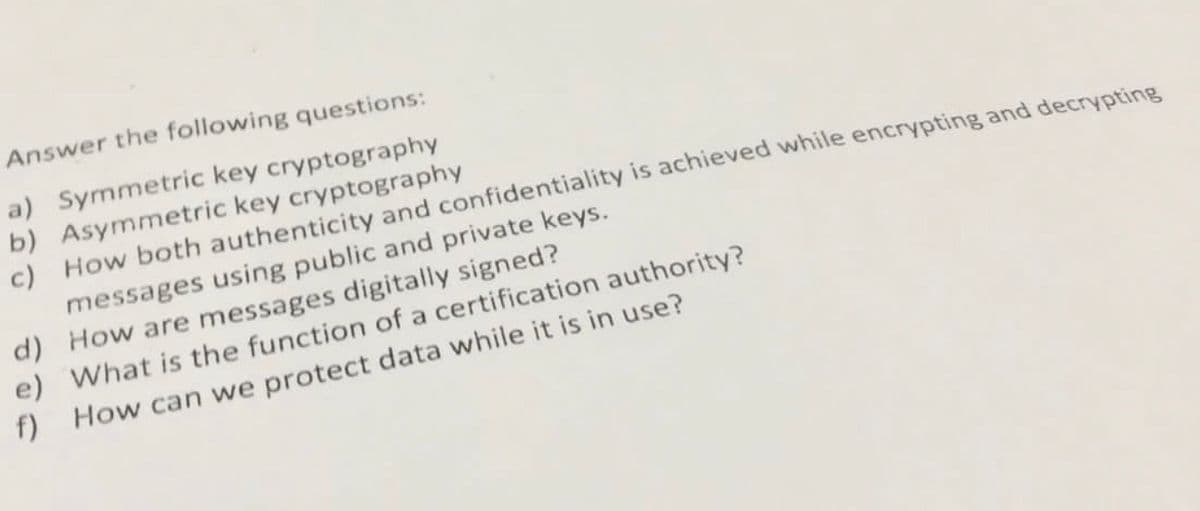 Answer the following questions:
a) Symmetric key cryptography
b) Asymmetric key cryptography
c)
How both authenticity and confidentiality is achieved while encrypting and decrypting
messages using public and private keys.
d) How are messages digitally signed?
e) What is the function of a certification authority?
f) How can we protect data while it is in use?