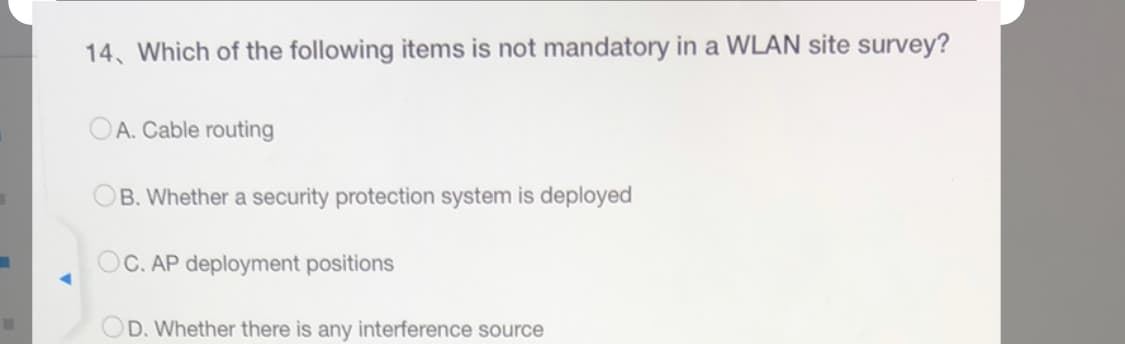 14. Which of the following items is not mandatory in a WLAN site survey?
A. Cable routing
B. Whether a security protection system is deployed
OC. AP deployment positions
OD. Whether there is any interference source