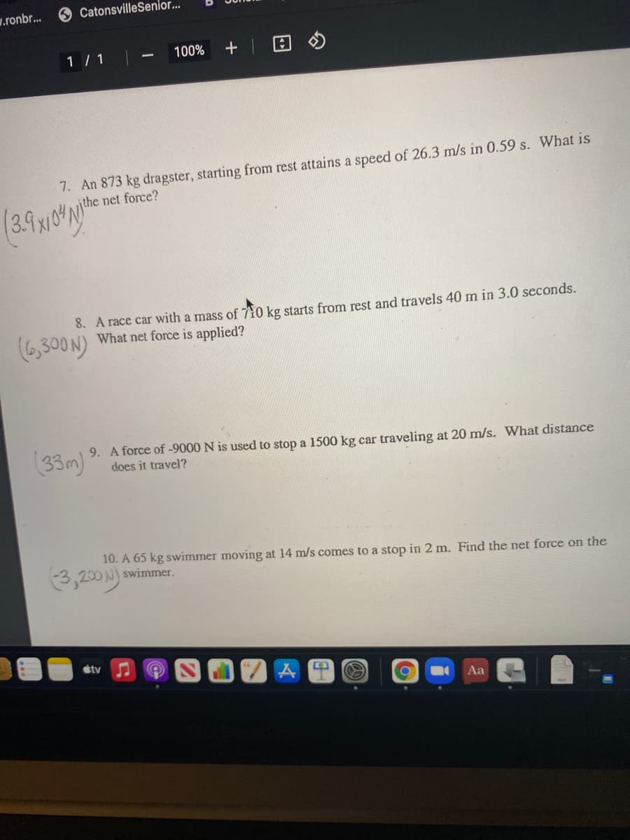 w.ronbr...
6 CatonsvilleSenior...
1 / 1
100%
+| 回の
7. An 873 kg dragster, starting from rest attains a speed of 26.3 m/s in 0.59 s. What is
the net force?
8. A race car with a mass of 710 kg starts from rest and travels 40 m in 3.0 seconds.
What net force is applied?
(6,300N)
(33m)
9. A force of -9000 N is used to stop a 1500 kg car traveling at 20 m/s. What distance
does it travel?
(3,200 N)
10. A 65 kg swimmer moving at 14 m/s comes to a stop in 2 m. Find the net force on the
swimmer.
étv
Aa
