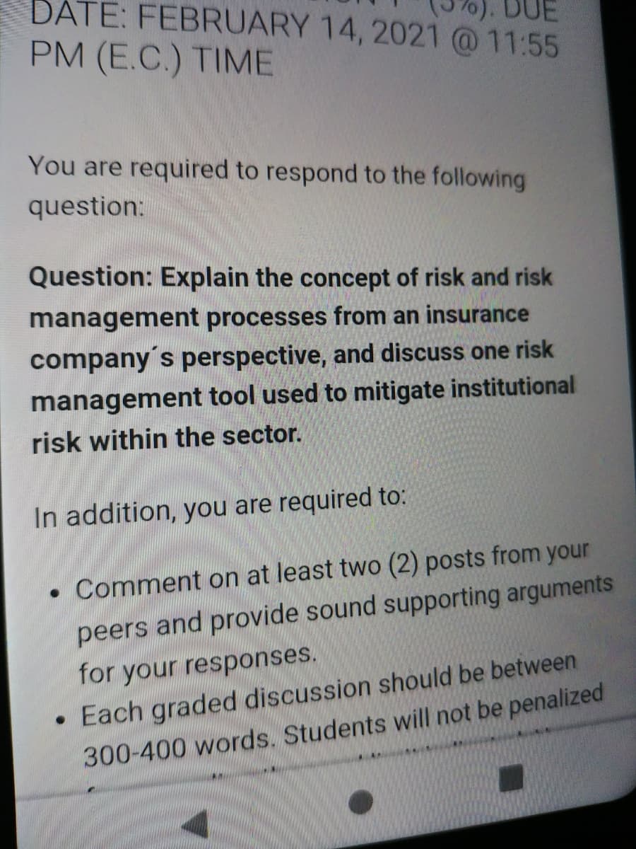 DATE: FEBRUARY 14, 2021 @11:55
PM (E.C.) TIME
You are required to respond to the following
question:
Question: Explain the concept of risk and risk
management processes from an insurance
company's perspective, and discuss one risk
management tool used to mitigate institutional
risk within the sector.
In addition, you are required to:
Comment on at least two (2) posts from your
peers and provide sound supporting arguments
for your responses.
• Each graded discussion should be between
300-400 words. Students will not be penalized
