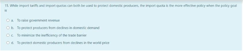 15. While import tariffs and import quotas can both be used to protect domestic producers, the import quota is the more effective policy when the policy goal
is
O a. To raise government revenue
O b. To protect producers from declines in domestic demand
O. To minimize the inefficiency of the trade barrier
O d. To protect domestic producers from declines in the world price
