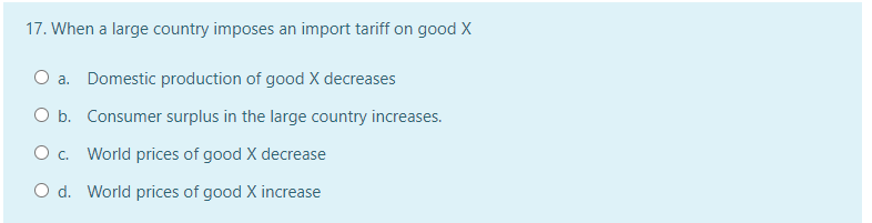 17. When a large country imposes an import tariff on good X
O a. Domestic production of good X decreases
O b. Consumer surplus in the large country increases.
O c. World prices of good X decrease
O d. World prices of good X increase
