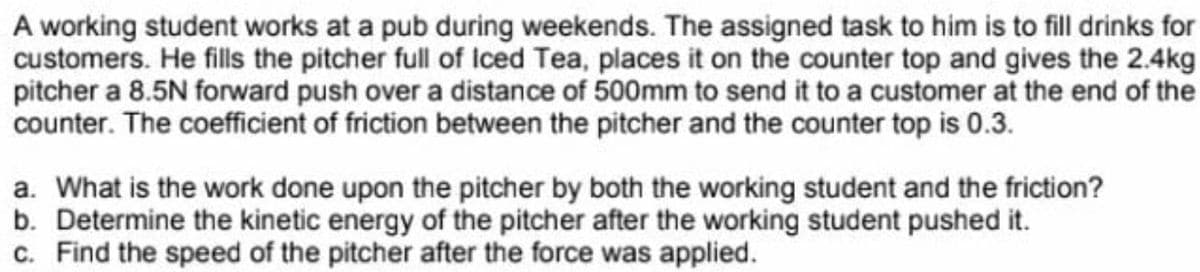 A working student works at a pub during weekends. The assigned task to him is to fill drinks for
customers. He fills the pitcher full of Iced Tea, places it on the counter top and gives the 2.4kg
pitcher a 8.5N forward push over a distance of 500mm to send it to a customer at the end of the
counter. The coefficient of friction between the pitcher and the counter top is 0.3.
a. What is the work done upon the pitcher by both the working student and the friction?
b. Determine the kinetic energy of the pitcher after the working student pushed it.
c. Find the speed of the pitcher after the force was applied.
