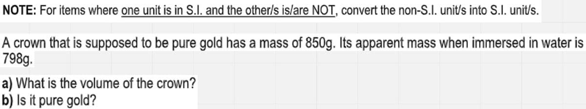 NOTE: For items where one unit is in S.I. and the other/s is/are NOT, convert the non-S.I. unit/s into S.I. unit/s.
A crown that is supposed to be pure gold has a mass of 850g. Its apparent mass when immersed in water is
798g.
a) What is the volume of the crown?
b) Is it pure gold?
