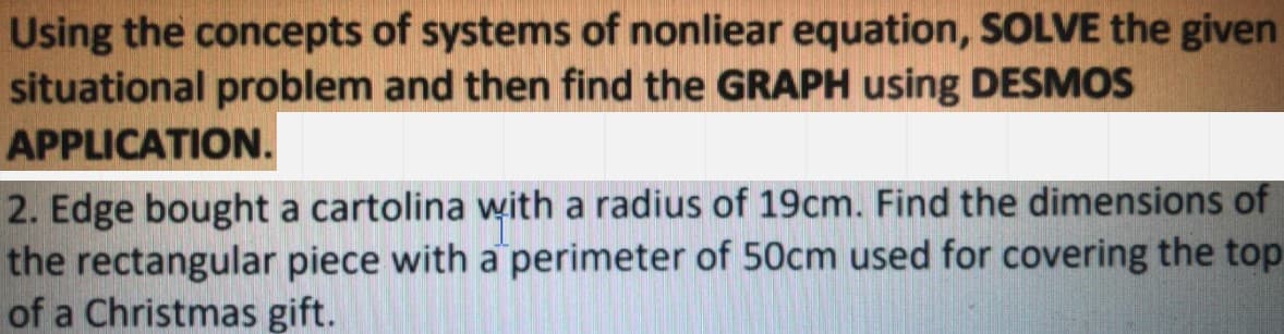 Using the concepts of systems of nonliear equation, SOLVE the given
situational problem and then find the GRAPH using DESMOS
APPLICATION.
2. Edge bought a cartolina with a radius of 19cm. Find the dimensions of
the rectangular piece with a perimeter of 50cm used for covering the top
of a Christmas gift.
