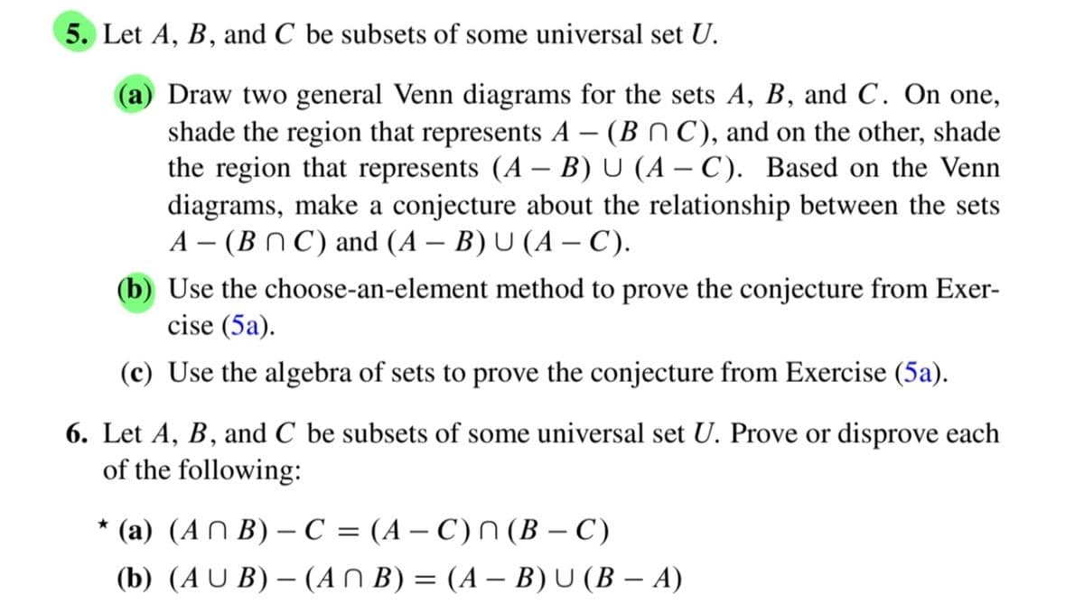 5. Let A, B, and C be subsets of some universal set U.
(a) Draw two general Venn diagrams for the sets A, B, and C. On one,
shade the region that represents A - (BC), and on the other, shade
the region that represents (A - B) U (AC). Based on the Venn
diagrams, make a conjecture about the relationship between the sets
A-(BC) and (A - B) U (A–C).
(b) Use the choose-an-element method to prove the conjecture from Exer-
cise (5a).
(c) Use the algebra of sets to prove the conjecture from Exercise (5a).
6. Let A, B, and C be subsets of some universal set U. Prove or disprove each
of the following:
★
(a) (AB)-C = (A-C) n (B - C)
(b) (AUB)(ANB) = (A — B) U (B — A)