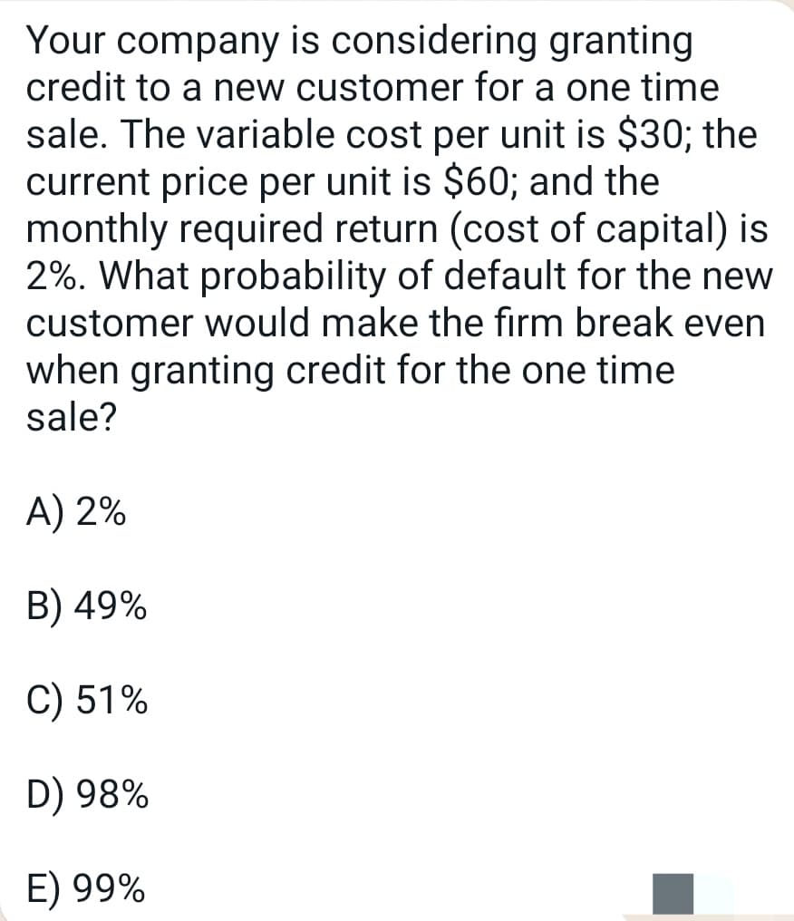 Your company is considering granting
credit to a new customer for a one time
sale. The variable cost per unit is $30; the
current price per unit is $60; and the
monthly required return (cost of capital) is
2%. What probability of default for the new
customer would make the firm break even
when granting credit for the one time
sale?
A) 2%
B) 49%
C) 51%
D) 98%
E) 99%