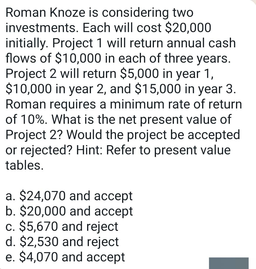 Roman Knoze is considering two
investments. Each will cost $20,000
initially. Project 1 will return annual cash
flows of $10,000 in each of three years.
Project 2 will return $5,000 in year 1,
$10,000 in year 2, and $15,000 in year 3.
Roman requires a minimum rate of return
of 10%. What is the net present value of
Project 2? Would the project be accepted
or rejected? Hint: Refer to present value
tables.
a. $24,070 and accept
b. $20,000 and accept
c. $5,670 and reject
d. $2,530 and reject
e. $4,070 and accept