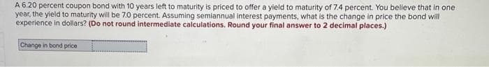 A 6.20 percent coupon bond with 10 years left to maturity is priced to offer a yield to maturity of 7.4 percent. You believe that in one
year, the yield to maturity will be 7.0 percent. Assuming semiannual interest payments, what is the change in price the bond will
experience in dollars? (Do not round intermediate calculations. Round your final answer to 2 decimal places.)
Change in bond price