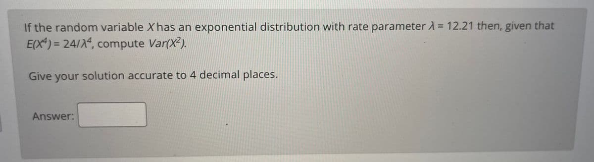 If the random variable X has an exponential distribution with rate parameter À = 12.21 then, given that
E(X) = 24/2, compute Var(X?).
Give your solution accurate to 4 decimal places.
Answer:
