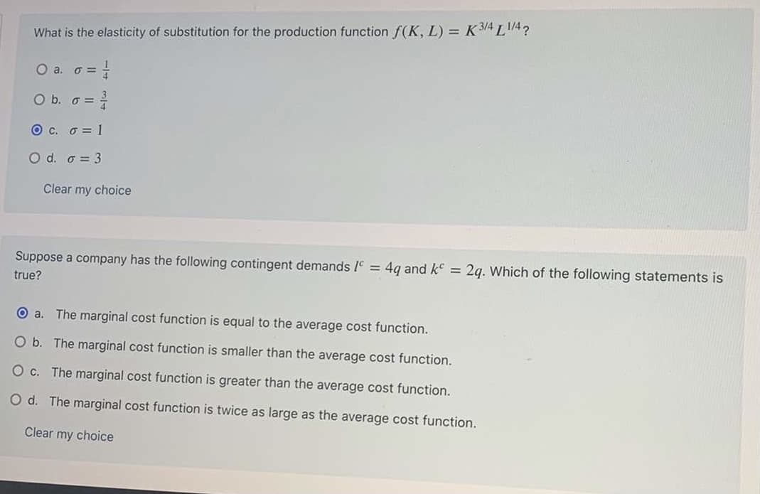 What is the elasticity of substitution for the production function f(K, L) = K 3/4 LA?
O a. o =
O b. G =
O c. o = 1
O d. o = 3
Clear my choice
Suppose a company has the following contingent demands /c = 4q and k =
2g. Which of the following statements is
true?
The marginal cost function is equal to the average cost function.
O b. The marginal cost function is smaller than the average cost function.
O c. The marginal cost function is greater than the average cost function.
O d. The marginal cost function is twice as large as the average cost function.
Clear my choice
