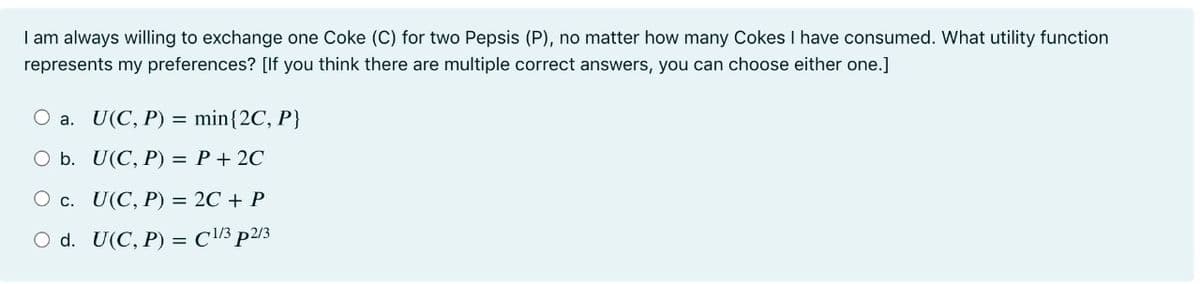 I am always willing to exchange one Coke (C) for two Pepsis (P), no matter how many Cokes I have consumed. What utility function
represents my preferences? [If you think there are multiple correct answers, you can choose either one.]
O a. U(C, P) = min{2C, P}
O b. U(C, P) = P+ 2C
О с. U(С, Р) — 2C + Р
O d. U(C, P) = C/3 p2/3
