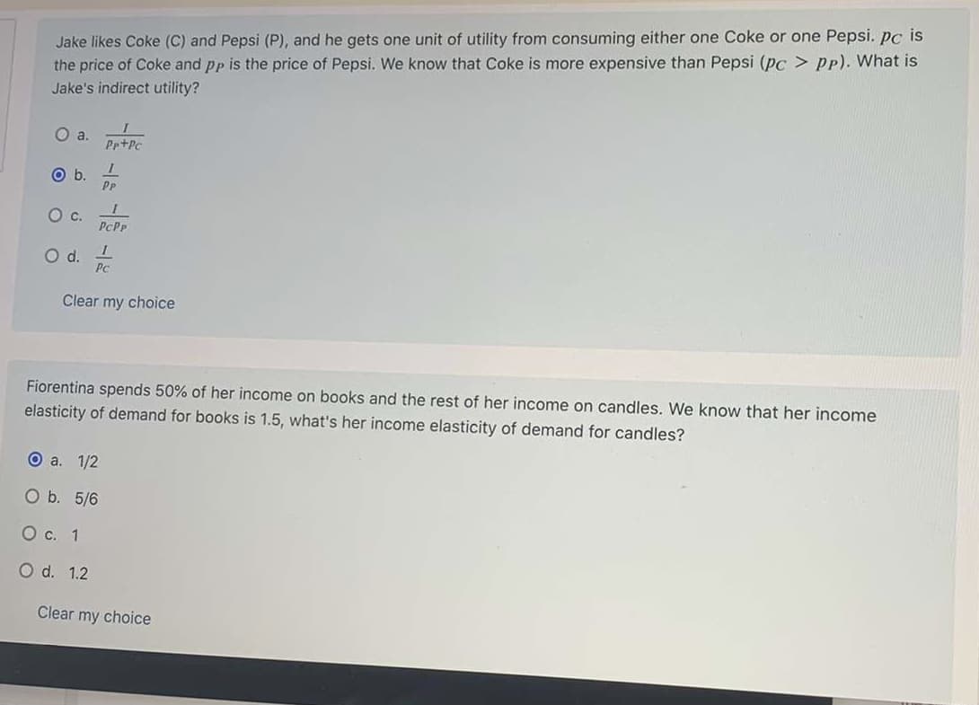 ### Economics Quiz

#### Question 1:

**Question:** Jake likes Coke (C) and Pepsi (P), and he gets one unit of utility from consuming either one Coke or one Pepsi. \( P_C \) is the price of Coke and \( P_P \) is the price of Pepsi. We know that Coke is more expensive than Pepsi (\( P_C > P_P \)). What is Jake’s indirect utility?

**Options:**
a. \( \frac{1}{P_P + P_C} \)

b. \( \frac{1}{P_P} \)  *(Selected Option)*

c. \( \frac{1}{P_C \cdot P_P} \)

d. \( \frac{1}{P_C} \) 

#### Question 2:

**Question:** Fiorentina spends 50% of her income on books and the rest of her income on candles. We know that her income elasticity of demand for books is 1.5. What’s her income elasticity of demand for candles?

**Options:**
a. \( \frac{1}{2} \)  *(Selected Option)*

b. \( \frac{5}{6} \)

c. \( 1 \)

d. \( 1.2 \)

#### Explanation:

**First Question:**
Understanding Jake's indirect utility involves recognizing his preference and the prices he is subject to. Since Coke is more expensive than Pepsi, the optimal choice for maximum utility needs assessment based on the given prices.

**Second Question:**
Here, the problem requires using the information on how Fiorentina divides her income between books and candles, along with given elasticity, to determine the elasticity of demand for candles. The elasticity calculation follows by understanding complement and substitution effects in simple consumer behavior models.

#### Answer Explanation:
- For the first question, the selected answer being \( \frac{1}{P_P} \) suggests a focus on the price of Pepsi, given it's cheaper.
- For the second question, interpreting the selected elasticity for candles should relate inversely to books given the split income spending pattern.