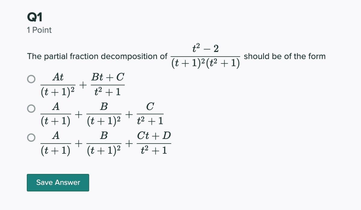 Q1
1 Point
t2 – 2
The partial fraction decomposition of
should be of the form
(t + 1)²(t² + 1)
At
Bt + C
+
t2 + 1
(t + 1)2
A
В
C
(t+ 1)
(t+1)2
t2 +1
A
В
Ct + D
(t + 1)
(t + 1)2
t2 +1
Save Answer
