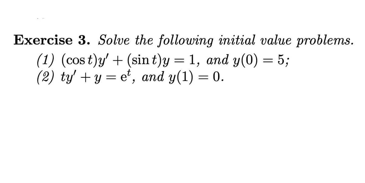 Exercise 3. Solve the following initial value problems.
(1) (cos t)y' + (sin t)y = 1, and y(0) = 5;
(2) ty' + y = e*, and y(1) = 0.
