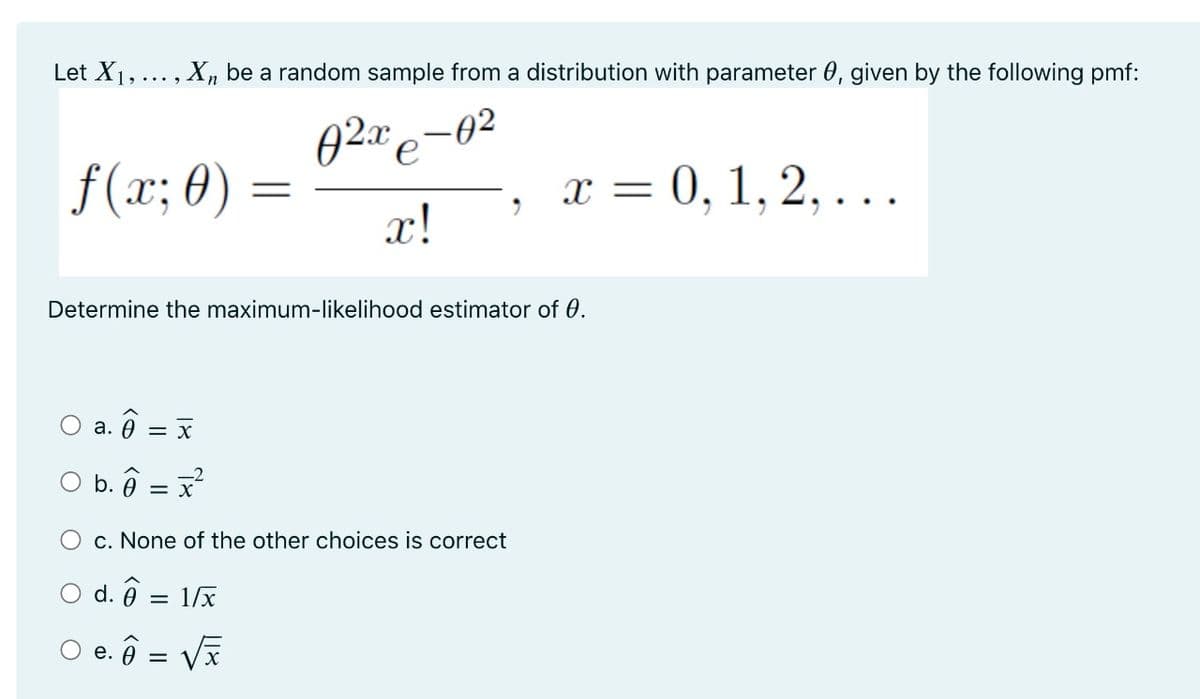 Let X1,... , Xn be a random sample from a distribution with parameter 0, given by the following pmf:
-02
f(x; 0) =
x!
x = 0, 1, 2, . ..
Determine the maximum-likelihood estimator of 0.
O a. ô = x
а.
O b. ô = x
O c. None of the other choices is correct
O d. ô
1/x
O e. ô = V
е.
