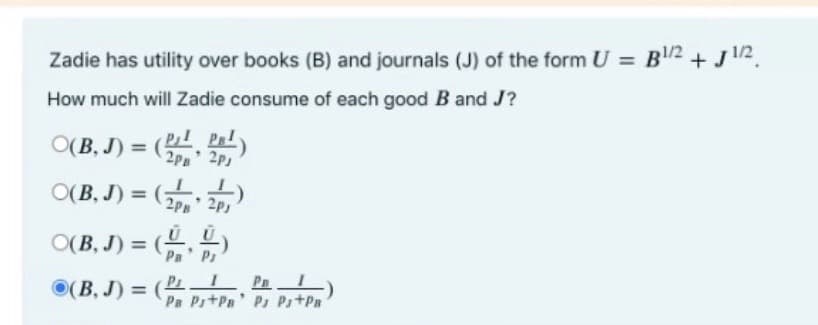 Zadie has utility over books (B) and journals (J) of the form U = B2 + J12.
How much will Zadie consume of each good B and J?
O(B, J) = ,
P P
2P
O(B, J) = ( 2p,
O(B, J) = ()
Pa' Ps
(B, J) = ( L P
Pa Pr+Pn' Ps PstPa
