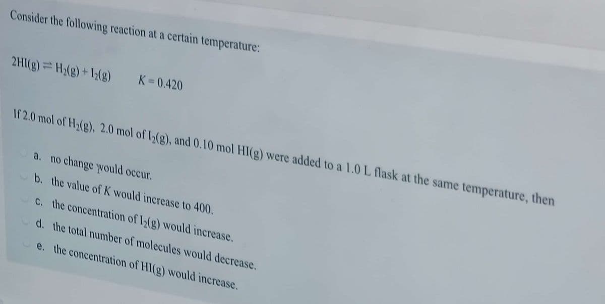 Consider the following reaction at a certain temperature:
K = 0.420
2HI(g)=H2(g) + 12(g)
If 2.0 mol of H(g), 2.0 mol of I(g), and 0.10 mol HI(g) were added to a 1.0 L flask at the same temperature, then
a. no change would occur.
b. the value of K would increase to 400.
C. the concentration of I(g) would increase.
d. the total number of molecules would decrease.
e. the concentration of HI(g) would increase.
