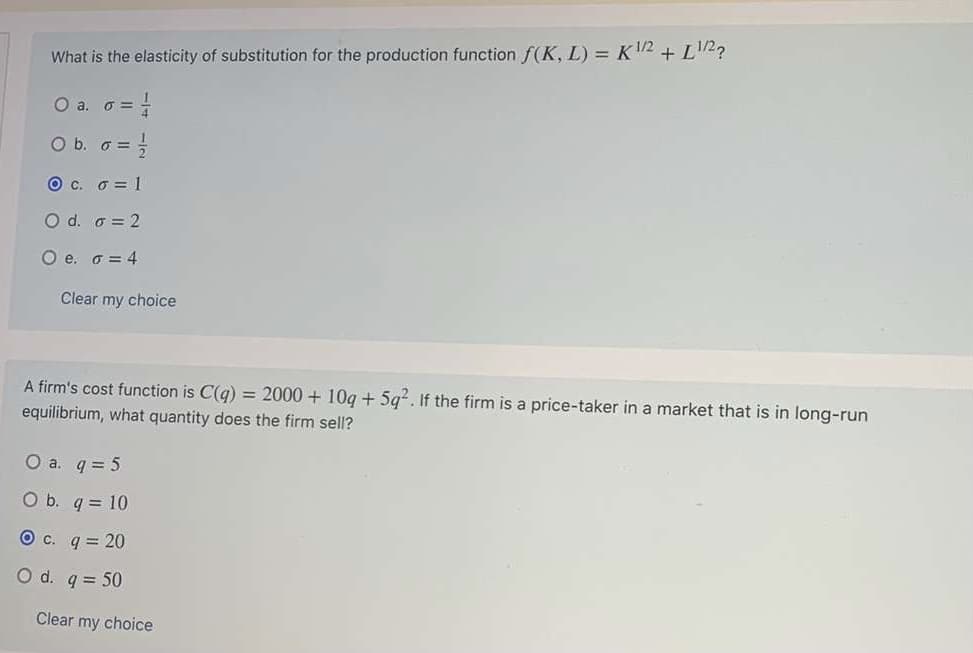 ### Economics Practice Questions

#### Question 1
**What is the elasticity of substitution for the production function \( f(K, L) = K^{1/2} + L^{1/2} \)?**

- a. \( \sigma = \frac{1}{4} \)
- b. \( \sigma = \frac{1}{2} \)
- c. \( \sigma = 1 \)
- d. \( \sigma = 2 \)
- e. \( \sigma = 4 \)

*Selected Choice: c. \( \sigma = 1 \)*

#### Question 2
**A firm's cost function is \( C(q) = 2000 + 10q + 5q^2 \). If the firm is a price-taker in a market that is in long-run equilibrium, what quantity does the firm sell?**

- a. \( q = 5 \)
- b. \( q = 10 \)
- c. \( q = 20 \)
- d. \( q = 50 \)

*Selected Choice: c. \( q = 20 \)*

### Explanation
For Question 1, we are asked to determine the elasticity of substitution for the given production function \( f(K, L) = K^{1/2} + L^{1/2} \). 
- Elasticity of substitution is a measure of the ease with which one factor can be substituted for another in the production process.
- For the Cobb-Douglas production function of the form \( K^aL^b \), the elasticity of substitution \( \sigma \) is typically equal to 1.
- The correct choice is thus c. \( \sigma = 1 \).

For Question 2, the firm's cost function \( C(q) = 2000 + 10q + 5q^2 \) is provided. To find the quantity \( q \) that the firm sells in long-run equilibrium:
- The firm will produce where marginal cost (MC) equals the market price (P). The marginal cost is derived from the cost function.
- In a perfectly competitive market in long-run equilibrium, firms produce where price (P) equals both marginal cost (MC) and average cost (AC), ensuring no economic profit.
-The correct choice here is c. \( q = 20 \).