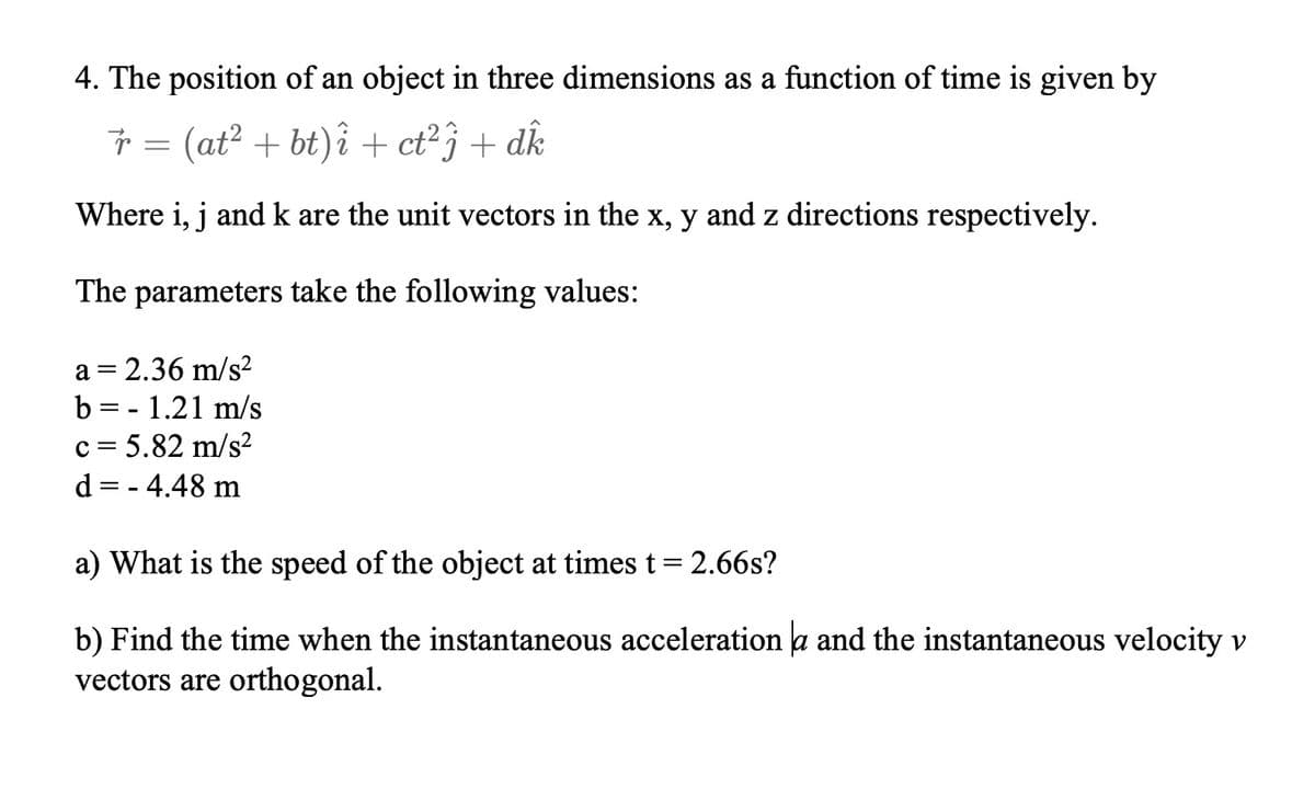 4. The position of an object in three dimensions as a function of time is given by
Ť = (at? + bt)î + ct²} + dk
Where i, j and k are the unit vectors in the x, y and z directions respectively.
The parameters take the following values:
a = 2.36 m/s?
b = - 1.21 m/s
c = 5.82 m/s?
d = - 4.48 m
a) What is the speed of the object at times t= 2.66s?
b) Find the time when the instantaneous acceleration a and the instantaneous velocity v
vectors are orthogonal.
