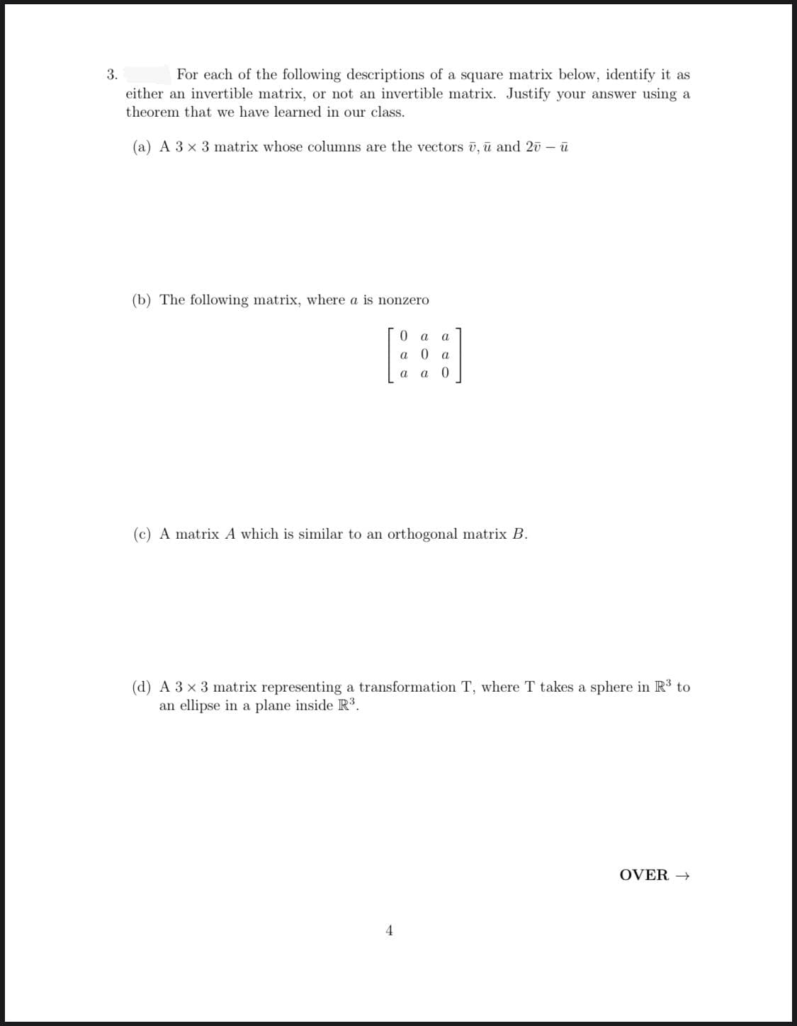 3.
For each of the following descriptions of a square matrix below, identify it as
either an invertible matrix, or not an invertible matrix. Justify your answer using a
theorem that we have learned in our class.
(a) A 3 x 3 matrix whose columns are the vectors ū, ū and 20 – ū
(b) The following matrix, where a is nonzero
a
a
a
a
a
a
(c) A matrix A which is similar to an orthogonal matrix B.
(d) A 3 x 3 matrix representing a transformation T, where T takes a sphere in R3 to
an ellipse in a plane inside R³.
OVER →
4
