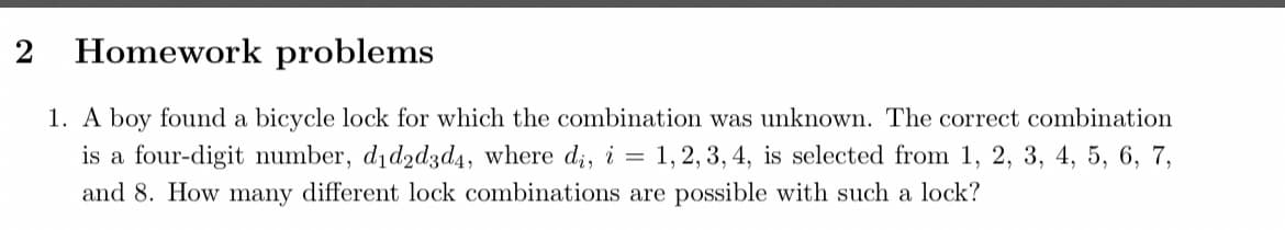 2
Homework problems
1. A boy found a bicycle lock for which the combination was unknown. The correct combination
is a four-digit number, did2d3d4, where di, i = 1, 2, 3, 4, is selected from 1, 2, 3, 4, 5, 6, 7,
and 8. How many different lock combinations are possible with such a lock?
