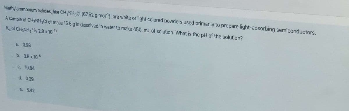 Methylammonium halides, like CH3NH3CI (67.52 g.mol), are white or light colored powders used primarily to prepare light-absorbing semiconductors.
A sample of CH3NH3CI of mass 15.5 g is dissolved in water to make 450. mL of solution. What is the pH of the solution?
Ka of CH3NH3* is 2.8 x 10-11.
a. 0.98
b. 3.8 x 10-6
C. 10.84
d. 0.29
e. 5.42
