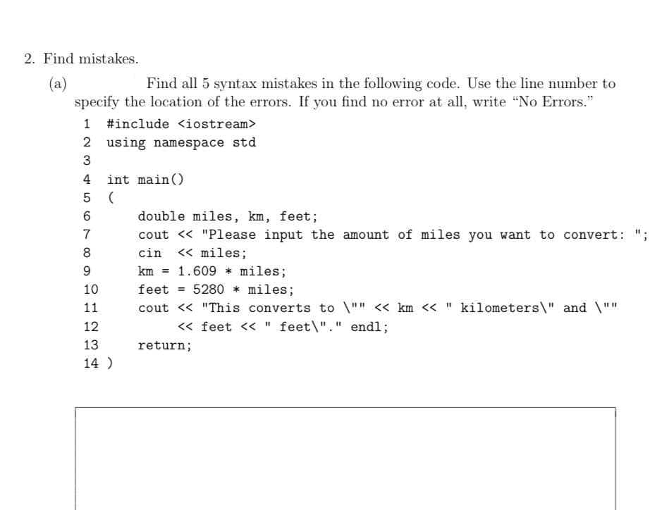 2. Find mistakes.
(a)
specify the location of the errors. If you find no error at all, write "No Errors."
Find all 5 syntax mistakes in the following code. Use the line number to
1 #include <iostream>
2 using namespace std
4
int main()
double miles, km, feet;
7
cout <« "Please input the amount of miles you want to convert:
cin
<« miles;
km
1.609 * miles;
10
feet
= 5280 * miles;
11
cout << "This converts to \"" << km << " kilometers\" and \""
12
<« feet << " feet\"." endl;
13
return;
14 )
