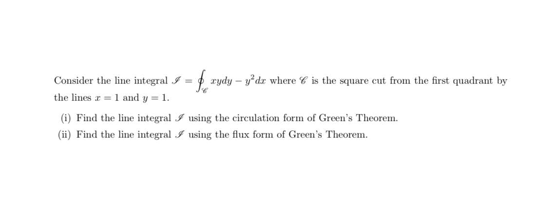 Consider the line integral I =
O xydy – y dx where C is the square cut from the first quadrant by
the lines x = 1 and y = 1.
(i) Find the line integral I using the circulation form of Green's Theorem.
(ii) Find the line integral I using the flux form of Green's Theorem.
