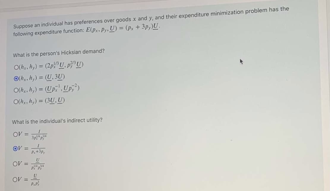 Suppose an individual has preferences over goods x and y, and their expenditure minimization problem has the
following expenditure function: E(px, Py, U) = (px + 3p,)U.
What is the person's Hicksian demand?
O(h, hy) = (2p U, pU)
O(h, hy) = (U, 3U)
O(h, hy) = (Up,',Up,)
O(hx, hy) = (3U, U)
What is the individual's indirect utility?
OV =
3p! p
OV =
P.+3p,
OV =
P Py
OV =
P.P
