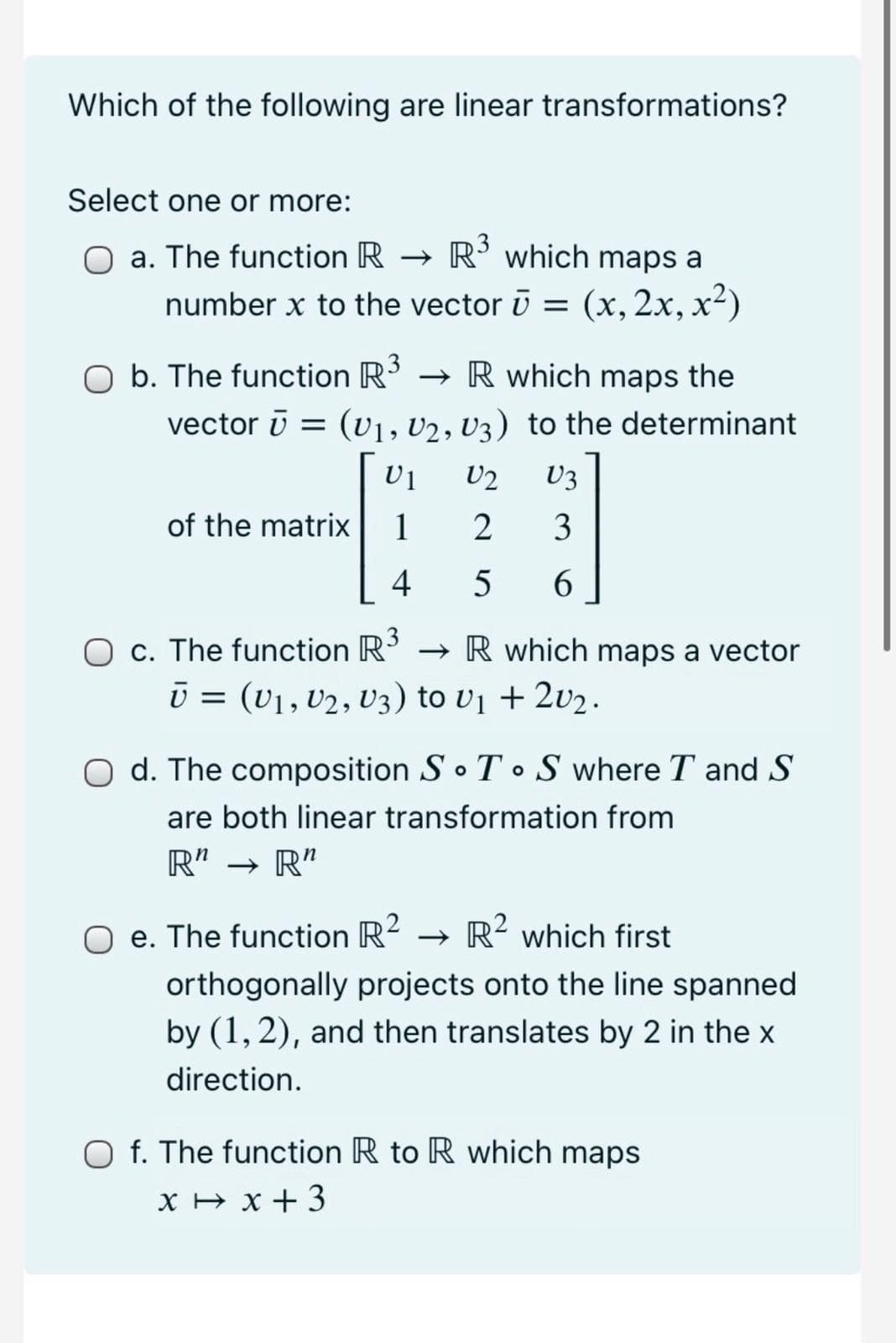 Which of the following are linear transformations?
Select one or more:
a. The function R -
→ R' which maps a
number x to the vector ū = (x, 2x, x²)
O b. The function R3
vector ī = (v1, U2, U3) to the determinant
→ R which maps the
U2
U3
of the matrix
1
3
4
5
6.
O c. The function R3
ū = (v1, V2, V3) to v1 + 2v2.
→ R which maps a vector
d. The composition So T • S where T and S
are both linear transformation from
R"
→ R"
O e. The function R?
→ R² which first
orthogonally projects onto the line spanned
by (1, 2), and then translates by 2 in the x
direction.
O f. The function R to R which maps
X H x + 3
