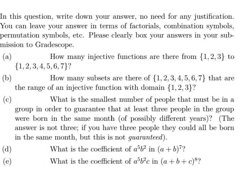 In this question, write down your answer, no need for any justification.
You can leave your answer in terms of factorials, combination symbols,
permutation symbols, etc. Please clearly box your answers in your sub-
mission to Gradescope.
How many injective functions are there from {1,2, 3} to
(a)
{1,2, 3, 4, 5, 6, 7}?
(b)
the range of an injective function with domain {1,2, 3}?
How many subsets are there of {1, 2, 3, 4, 5, 6, 7} that are
What is the smallest number of people that must be in a
(c)
group in order to guarantee that at least three people in the group
were born in the same month (of possibly different years)? (The
answer is not three; if you have three people they could all be born
in the same month, but this is not guaranteed).
(d)
What is the coefficient of a b² in (a + b)?
(e)
What is the coefficient of ab?c in (a +b+ c)*?
