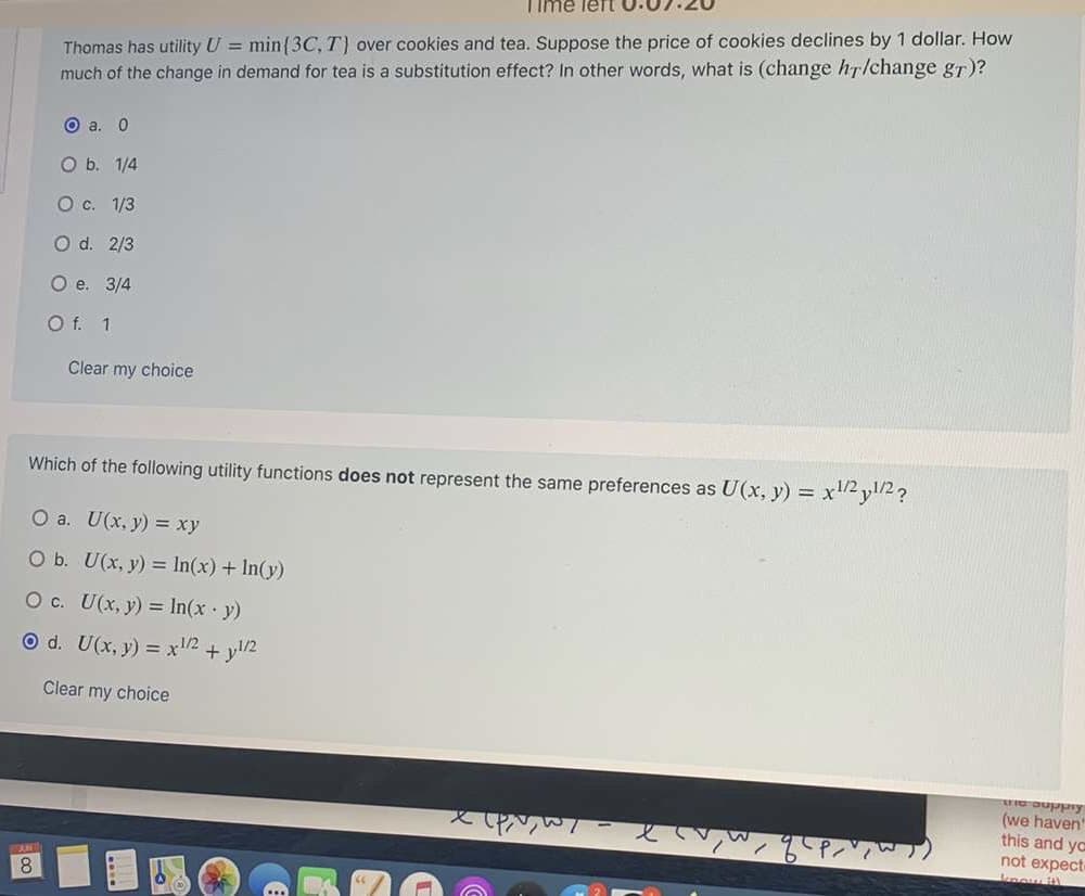 ### Understanding Utility, Preferences, and Substitution Effects

#### Problem 1
**Thomas has utility \( U = \min\{3C, T\} \) over cookies and tea. Suppose the price of cookies declines by 1 dollar. How much of the change in demand for tea is a substitution effect? In other words, what is \( \frac{\text{change in } h_T}{\text{change in } g_T} \)?**

- a. 0
- b. 1/4
- c. 1/3
- d. 2/3
- e. 3/4
- f. 1

*Selection:* a. 0

#### Problem 2
**Which of the following utility functions does NOT represent the same preferences as \( U(x, y) = x^{1/2} y^{1/2} \)?**

- a. \( U(x, y) = xy \)
- b. \( U(x, y) = \ln(x) + \ln(y) \)
- c. \( U(x, y) = \ln(x \cdot y) \)
- d. \( U(x, y) = x^{1/2} + y^{1/2} \)

*Selection:* d. \( U(x, y) = x^{1/2} + y^{1/2} \)

### Detailed Explanation:
In Problem 1, Thomas's utility function \( U = \min\{3C, T\} \) implies that Thomas's satisfaction depends on the lesser or limiting factor of \( 3C \) (three times the quantity of cookies) or \( T \) (the quantity of tea). When the price of cookies decreases, typically a substitution effect may be observed if the relative consumption of goods changes due to a price change. In this case, the substitution effect in question results in no change in the demand for tea, thus the ratio is \( \frac{\text{change in } h_T}{\text{change in } g_T} \) = 0.

In Problem 2, four different utility functions are given, and the task is to identify which one does not represent the same preferences as \( U(x,y) = x^{1/2} y^{1/2} \). The function representing the product of \( x \) and \( y \) with