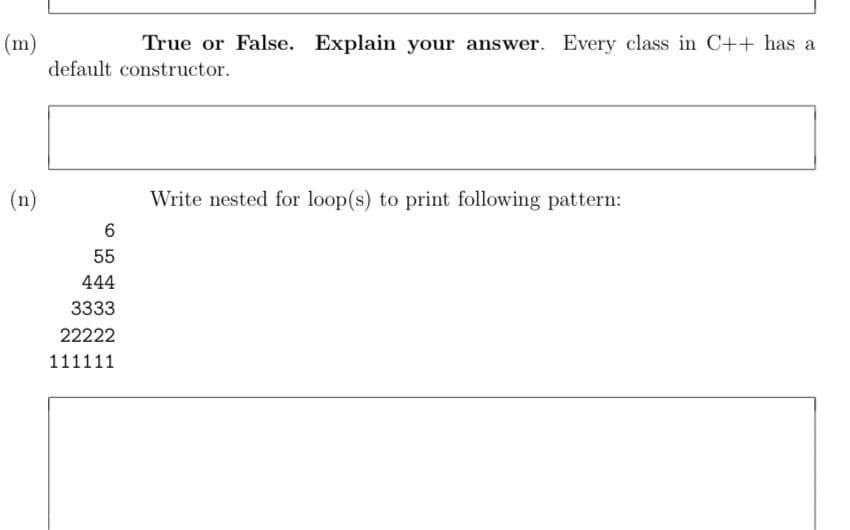 (m)
default constructor.
True or False. Explain your answer. Every class in C++ has a
(n)
Write nested for loop(s) to print following pattern:
55
444
3333
22222
111111
