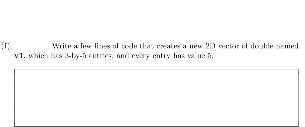 (f)
v1, which has 3-by-5 entries, and every entry has value 5.
Write a few lines of code that creates a new 2D vector of double named
