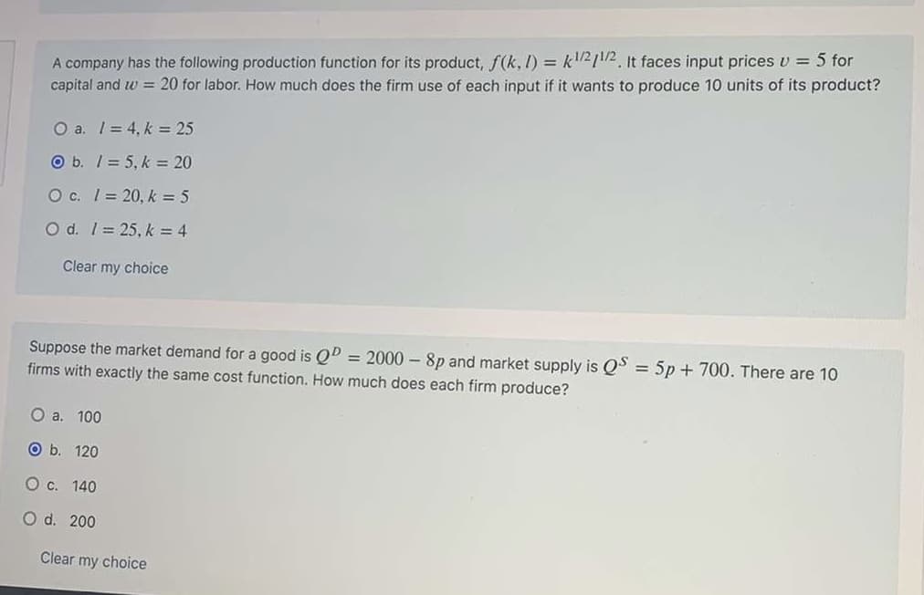 A company has the following production function for its product, f(k, I) = k"/2/1/2. It faces input prices v = 5 for
capital and w = 20 for labor. How much does the firm use of each input if it wants to produce 10 units of its product?
O a. I= 4, k = 25
O b. / = 5, k = 20
O c. 1= 20, k = 5
O d. 1= 25, k = 4
Clear my choice
Suppose the market demand for a good is Qº = 2000 – 8p and market supply is QS = 5p + 700. There are 10
%3D
firms with exactly the same cost function. How much does each firm produce?
O a. 100
O b. 120
O c. 140
O d. 200
Clear my choice
