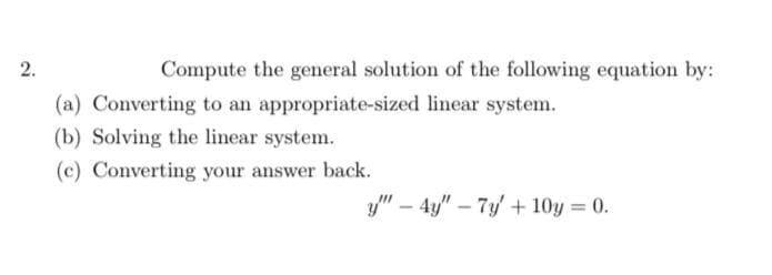 2.
Compute the general solution of the following equation by:
(a) Converting to an appropriate-sized linear system.
(b) Solving the linear system.
(c) Converting your answer back.
y" – 4y" – 7y + 10y = 0.
