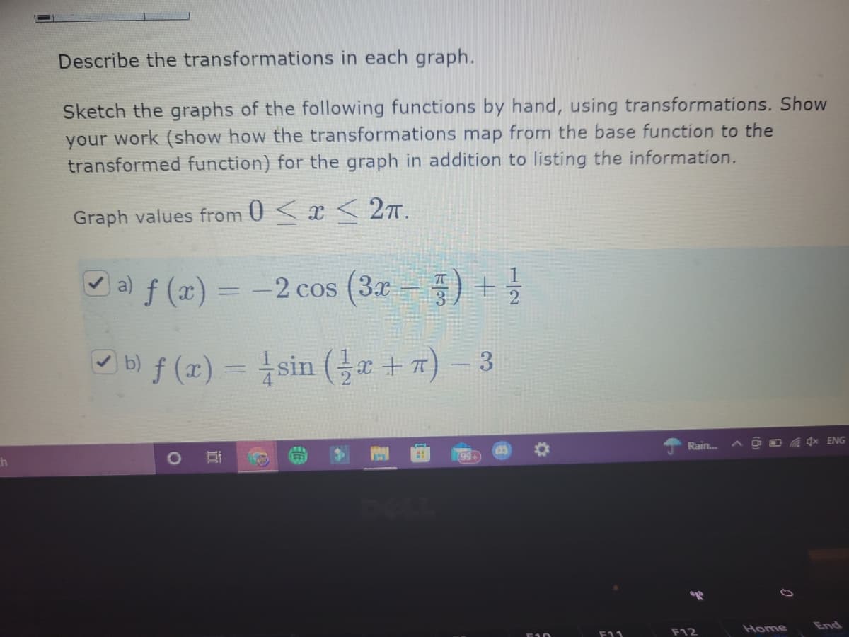 Describe the transformations in each graph.
Sketch the graphs of the following functions by hand, using transformations. Show
your work (show how the transformations map from the base function to the
transformed function) for the graph in addition to listing the information.
Graph values from 0 < x < 2T.
Oa) f (x) =
-2 cos (3x ) +5
%3D
b) f (x) = sin (a +7) – 3
%3D
Rain..
(99+
F12
Home
End
