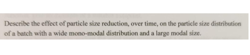 Describe the effect of particle size reduction, over time, on the particle size distribution
of a batch with a wide mono-modal distribution and a large modal size.
