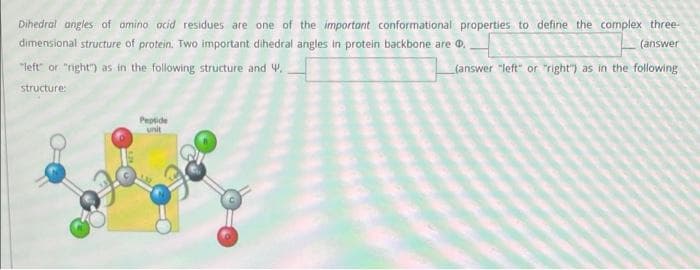 Dihedral angles of omino ocid residues are one of the importont conformational properties to define the complex three-
dimensional structure of protein. Two important dihedral angles in protein backbone are 0,
(answer
"left" or "right") as in the following structure and W.
(answer "left" or "right") as in the following
structure:
Peptide
unit
