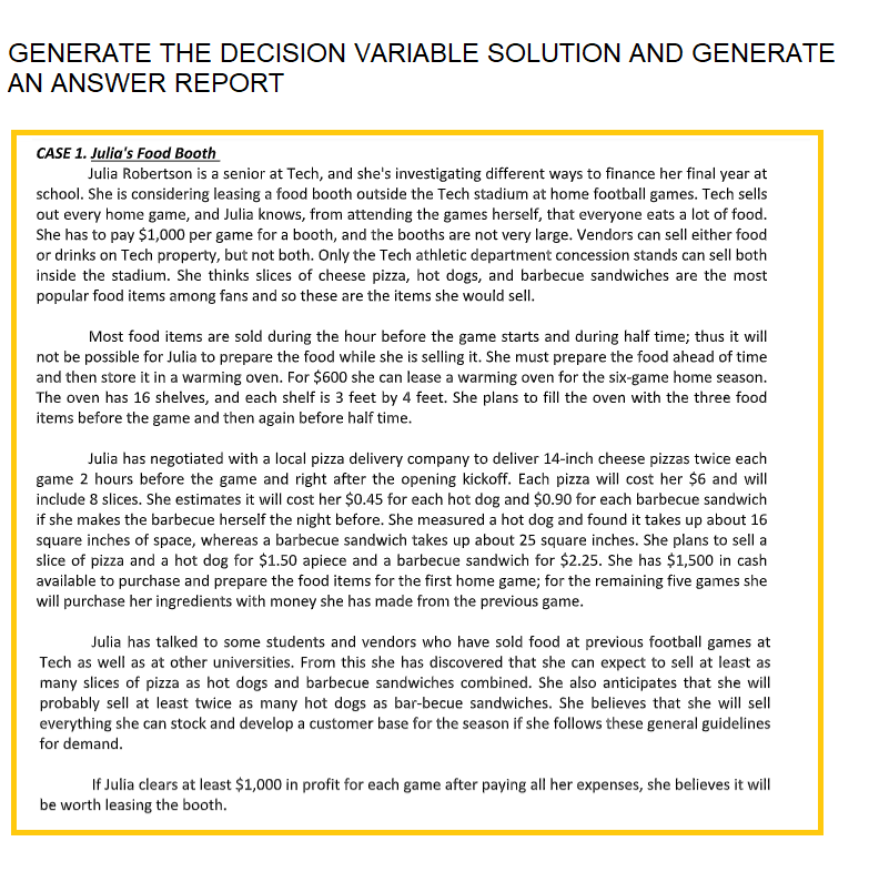 GENERATE THE DECISION VARIABLE SOLUTION AND GENERATE
AN ANSWER REPORT
CASE 1. Julia's Food Booth
Julia Robertson is a senior at Tech, and she's investigating different ways to finance her final year at
school. She is considering leasing a food booth outside the Tech stadium at home football games. Tech sells
out every home game, and Julia knows, from attending the games herself, that everyone eats a lot of food.
She has to pay $1,000 per game for a booth, and the booths are not very large. Vendors can sell either food
or drinks on Tech property, but not both. Only the Tech athletic department concession stands can sell both
inside the stadium. She thinks slices of cheese pizza, hot dogs, and barbecue sandwiches are the most
popular food items among fans and so these are the items she would sell.
Most food items are sold during the hour before the game starts and during half time; thus it will
not be possible for Julia to prepare the food while she is selling it. She must prepare the food ahead of time
and then store it in a warming oven. For $600 she can lease a warming oven for the six-game home season.
The oven has 16 shelves, and each shelf is 3 feet by 4 feet. She plans to fill the oven with the three food
items before the game and then again before half time.
Julia has negotiated with a local pizza delivery company to deliver 14-inch cheese pizzas twice each
game 2 hours before the game and right after the opening kickoff. Each pizza will cost her $6 and will
include 8 slices. She estimates it will cost her $0.45 for each hot dog and $0.90 for each barbecue sandwich
if she makes the barbecue herself the night before. She measured a hot dog and found it takes up about 16
square inches of space, whereas a barbecue sandwich takes up about 25 square inches. She plans to sell a
slice of pizza and a hot dog for $1.50 apiece and a barbecue sandwich for $2.25. She has $1,500 in cash
available to purchase and prepare the food items for the first home game; for the remaining five games she
will purchase her ingredients with money she has made from the previous game.
Julia has talked to some students and vendors who have sold food at previous football games at
Tech as well as at other universities. From this she has discovered that she can expect to sell at least as
many slices of pizza as hot dogs and barbecue sandwiches combined. She also anticipates that she will
probably sell at least twice as many hot dogs as bar-becue sandwiches. She believes that she will sell
everything she can stock and develop a customer base for the season if she follows these general guidelines
for demand.
If Julia clears at least $1,000 in profit for each game after paying all her expenses, she believes it will
be worth leasing the booth.