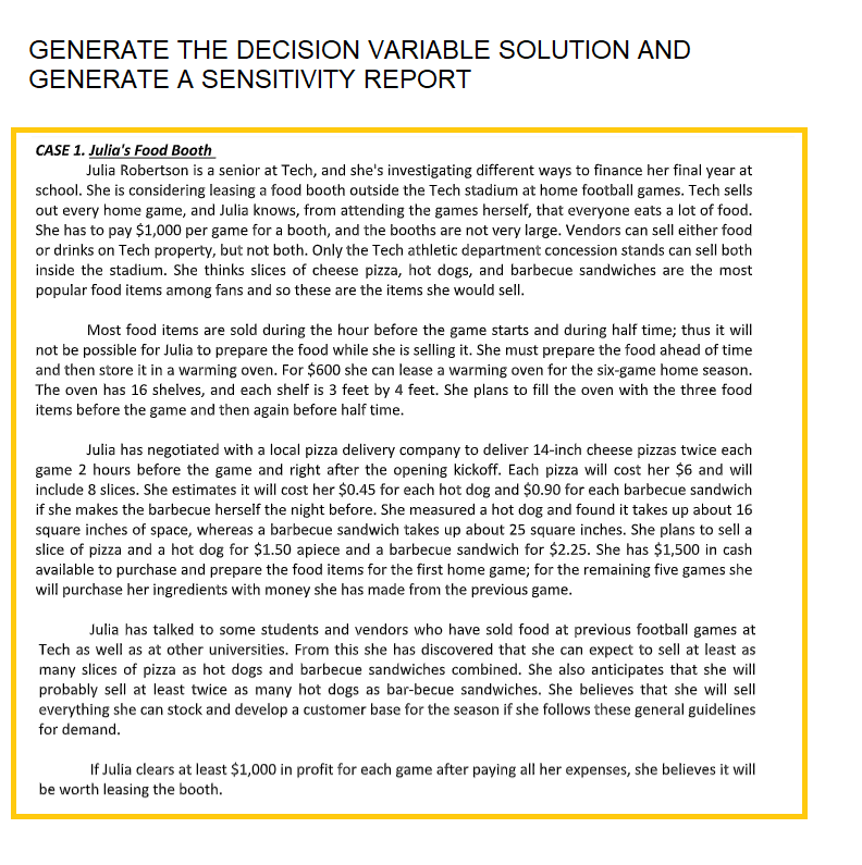 GENERATE THE DECISION VARIABLE SOLUTION AND
GENERATE A SENSITIVITY REPORT
CASE 1. Julia's Food Booth
Julia Robertson is a senior at Tech, and she's investigating different ways to finance her final year at
school. She is considering leasing a food booth outside the Tech stadium at home football games. Tech sells
out every home game, and Julia knows, from attending the games herself, that everyone eats a lot of food.
She has to pay $1,000 per game for a booth, and the booths are not very large. Vendors can sell either food
or drinks on Tech property, but not both. Only the Tech athletic department concession stands can sell both
inside the stadium. She thinks slices of cheese pizza, hot dogs, and barbecue sandwiches are the most
popular food items among fans and so these are the items she would sell.
Most food items are sold during the hour before the game starts and during half time; thus it will
not be possible for Julia to prepare the food while she is selling it. She must prepare the food ahead of time
and then store it in a warming oven. For $600 she can lease a warming oven for the six-game home season.
The oven has 16 shelves, and each shelf is 3 feet by 4 feet. She plans to fill the oven with the three food
items before the game and then again before half time.
Julia has negotiated with a local pizza delivery company to deliver 14-inch cheese pizzas twice each
game 2 hours before the game and right after the opening kickoff. Each pizza will cost her $6 and will
include 8 slices. She estimates it will cost her $0.45 for each hot dog and $0.90 for each barbecue sandwich
if she makes the barbecue herself the night before. She measured a hot dog and found it takes up about 16
square inches of space, whereas a barbecue sandwich takes up about 25 square inches. She plans to sell a
slice of pizza and a hot dog for $1.50 apiece and a barbecue sandwich for $2.25. She has $1,500 in cash
available to purchase and prepare the food items for the first home game; for the remaining five games she
will purchase her ingredients with money she has made from the previous game.
Julia has talked to some students and vendors who have sold food at previous football games at
Tech as well as at other universities. From this she has discovered that she can expect to sell at least as
many slices of pizza as hot dogs and barbecue sandwiches combined. She also anticipates that she will
probably sell at least twice as many hot dogs as bar-becue sandwiches. She believes that she will sell
everything she can stock and develop a customer base for the season if she follows these general guidelines
for demand.
If Julia clears at least $1,000 in profit for each game after paying all her expenses, she believes it will
be worth leasing the booth.