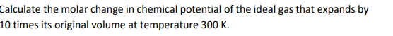 Calculate the molar change in chemical potential of the ideal gas that expands by
10 times its original volume at temperature 300 K.
