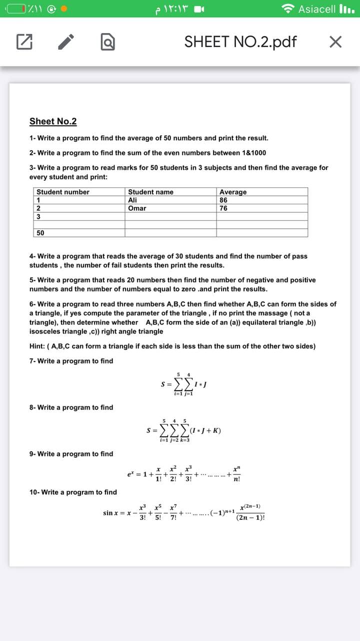 e lr:1
* Asiacell liı.
SHEET NO.2.pdf
Sheet No.2
1- Write a program to find the average of 50 numbers and print the result.
2- Write a program to find the sum of the even numbers between 1&1000
3- Write a program to read marks for 50 students in 3 subjects and then find the average for
every student and print:
Student number
Student name
Average
86
1
Ali
Omar
2
76
3
50
4- Write a program that reads the average of 30 students and find the number of pass
students , the number of fail students then print the results.
5- Write a program that reads 20 numbers then find the number of negative and positive
numbers and the number of numbers equal to zero .and print the results.
6- Write a program to read three numbers A,B,C then find whether A,B,C can form the sides of
a triangle, if yes compute the parameter of the triangle , if no print the massage ( not a
triangle), then determine whether A,B,C form the side of an (a)) equilateral triangle ,b))
isosceles triangle ,c)) right angle triangle
Hint: (A,B,C can form a triangle if each side is less than the sum of the other two sides)
7- Write a program to find
i=1 j=1
8- Write a program to find
5 4 5
s =>>>*J + K)
i=1 J=2 k3
9- Write a program to find
e* = 1+
1!
2!
3!
n!
10- Write a program to find
x(2n-1)
x3
sin x = x
3!
x5
(-1)n+1.
(2n – 1)!
